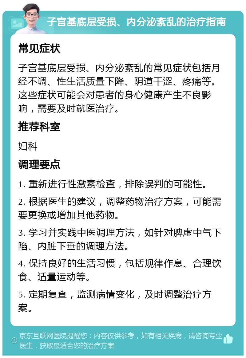 子宫基底层受损、内分泌紊乱的治疗指南 常见症状 子宫基底层受损、内分泌紊乱的常见症状包括月经不调、性生活质量下降、阴道干涩、疼痛等。这些症状可能会对患者的身心健康产生不良影响，需要及时就医治疗。 推荐科室 妇科 调理要点 1. 重新进行性激素检查，排除误判的可能性。 2. 根据医生的建议，调整药物治疗方案，可能需要更换或增加其他药物。 3. 学习并实践中医调理方法，如针对脾虚中气下陷、内脏下垂的调理方法。 4. 保持良好的生活习惯，包括规律作息、合理饮食、适量运动等。 5. 定期复查，监测病情变化，及时调整治疗方案。