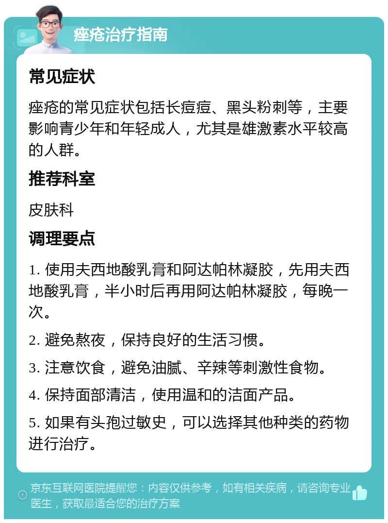 痤疮治疗指南 常见症状 痤疮的常见症状包括长痘痘、黑头粉刺等，主要影响青少年和年轻成人，尤其是雄激素水平较高的人群。 推荐科室 皮肤科 调理要点 1. 使用夫西地酸乳膏和阿达帕林凝胶，先用夫西地酸乳膏，半小时后再用阿达帕林凝胶，每晚一次。 2. 避免熬夜，保持良好的生活习惯。 3. 注意饮食，避免油腻、辛辣等刺激性食物。 4. 保持面部清洁，使用温和的洁面产品。 5. 如果有头孢过敏史，可以选择其他种类的药物进行治疗。