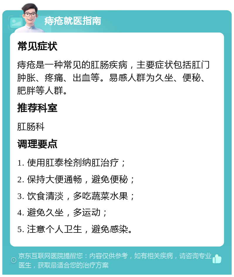 痔疮就医指南 常见症状 痔疮是一种常见的肛肠疾病，主要症状包括肛门肿胀、疼痛、出血等。易感人群为久坐、便秘、肥胖等人群。 推荐科室 肛肠科 调理要点 1. 使用肛泰栓剂纳肛治疗； 2. 保持大便通畅，避免便秘； 3. 饮食清淡，多吃蔬菜水果； 4. 避免久坐，多运动； 5. 注意个人卫生，避免感染。