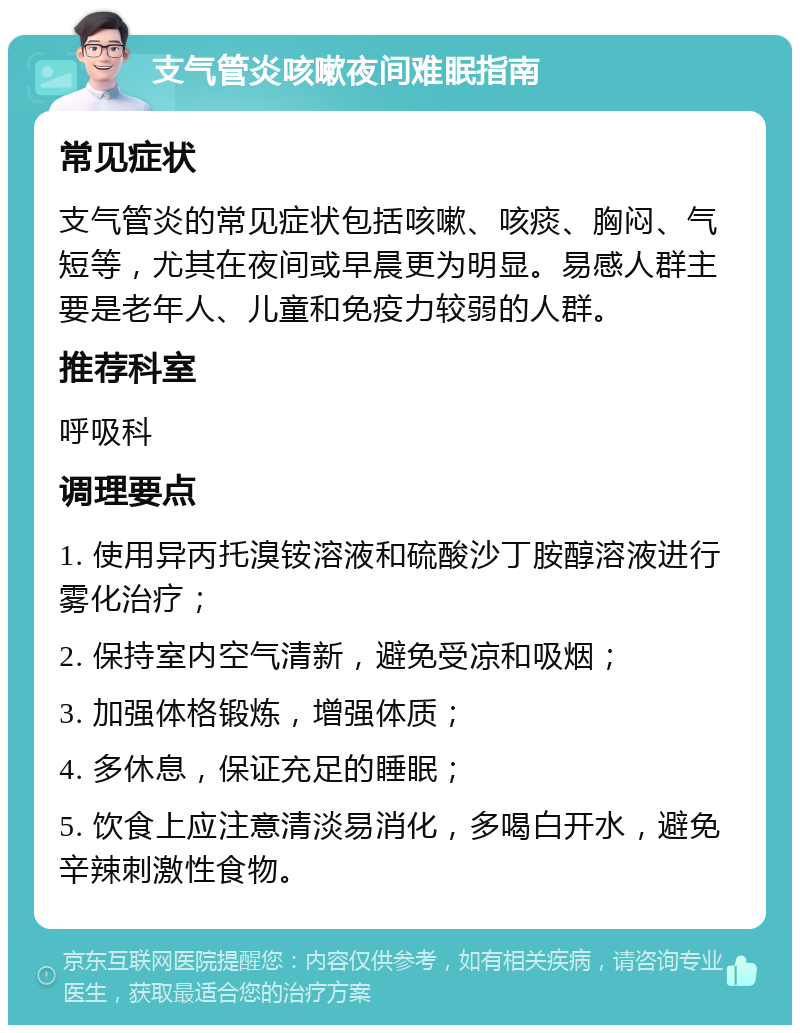 支气管炎咳嗽夜间难眠指南 常见症状 支气管炎的常见症状包括咳嗽、咳痰、胸闷、气短等，尤其在夜间或早晨更为明显。易感人群主要是老年人、儿童和免疫力较弱的人群。 推荐科室 呼吸科 调理要点 1. 使用异丙托溴铵溶液和硫酸沙丁胺醇溶液进行雾化治疗； 2. 保持室内空气清新，避免受凉和吸烟； 3. 加强体格锻炼，增强体质； 4. 多休息，保证充足的睡眠； 5. 饮食上应注意清淡易消化，多喝白开水，避免辛辣刺激性食物。