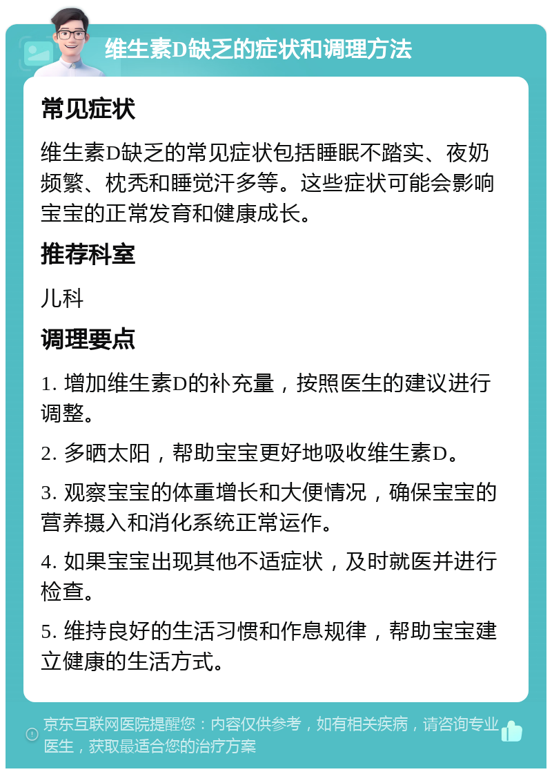 维生素D缺乏的症状和调理方法 常见症状 维生素D缺乏的常见症状包括睡眠不踏实、夜奶频繁、枕秃和睡觉汗多等。这些症状可能会影响宝宝的正常发育和健康成长。 推荐科室 儿科 调理要点 1. 增加维生素D的补充量，按照医生的建议进行调整。 2. 多晒太阳，帮助宝宝更好地吸收维生素D。 3. 观察宝宝的体重增长和大便情况，确保宝宝的营养摄入和消化系统正常运作。 4. 如果宝宝出现其他不适症状，及时就医并进行检查。 5. 维持良好的生活习惯和作息规律，帮助宝宝建立健康的生活方式。