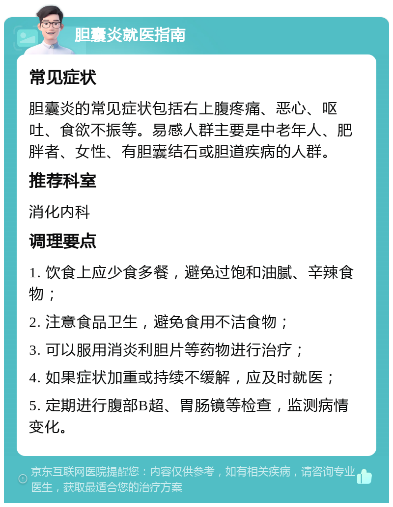 胆囊炎就医指南 常见症状 胆囊炎的常见症状包括右上腹疼痛、恶心、呕吐、食欲不振等。易感人群主要是中老年人、肥胖者、女性、有胆囊结石或胆道疾病的人群。 推荐科室 消化内科 调理要点 1. 饮食上应少食多餐，避免过饱和油腻、辛辣食物； 2. 注意食品卫生，避免食用不洁食物； 3. 可以服用消炎利胆片等药物进行治疗； 4. 如果症状加重或持续不缓解，应及时就医； 5. 定期进行腹部B超、胃肠镜等检查，监测病情变化。