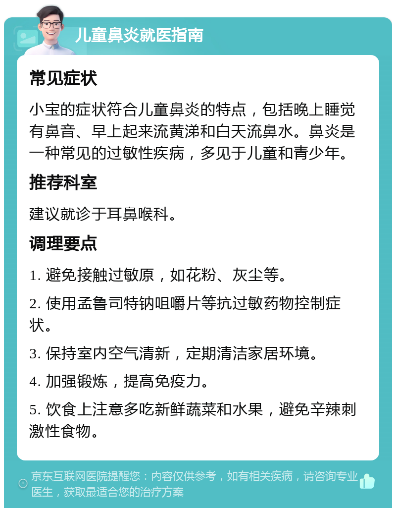 儿童鼻炎就医指南 常见症状 小宝的症状符合儿童鼻炎的特点，包括晚上睡觉有鼻音、早上起来流黄涕和白天流鼻水。鼻炎是一种常见的过敏性疾病，多见于儿童和青少年。 推荐科室 建议就诊于耳鼻喉科。 调理要点 1. 避免接触过敏原，如花粉、灰尘等。 2. 使用孟鲁司特钠咀嚼片等抗过敏药物控制症状。 3. 保持室内空气清新，定期清洁家居环境。 4. 加强锻炼，提高免疫力。 5. 饮食上注意多吃新鲜蔬菜和水果，避免辛辣刺激性食物。