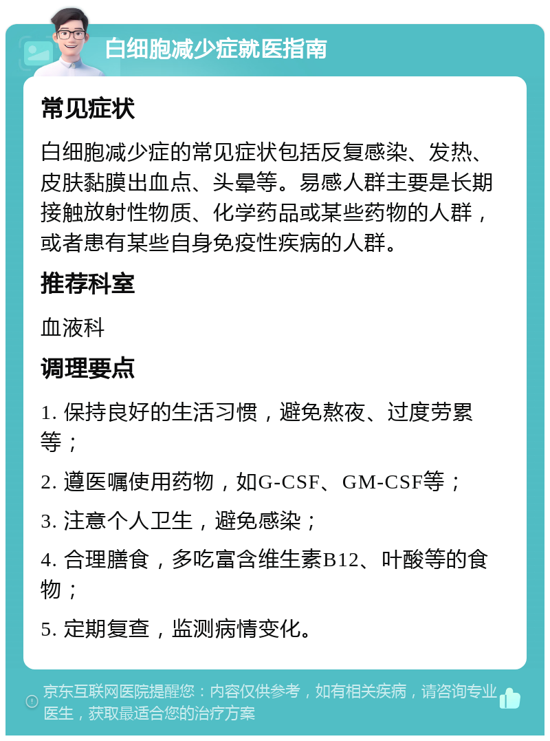 白细胞减少症就医指南 常见症状 白细胞减少症的常见症状包括反复感染、发热、皮肤黏膜出血点、头晕等。易感人群主要是长期接触放射性物质、化学药品或某些药物的人群，或者患有某些自身免疫性疾病的人群。 推荐科室 血液科 调理要点 1. 保持良好的生活习惯，避免熬夜、过度劳累等； 2. 遵医嘱使用药物，如G-CSF、GM-CSF等； 3. 注意个人卫生，避免感染； 4. 合理膳食，多吃富含维生素B12、叶酸等的食物； 5. 定期复查，监测病情变化。