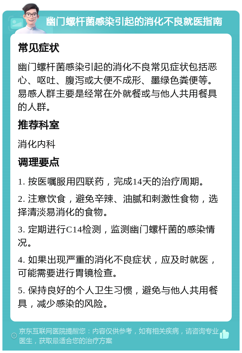 幽门螺杆菌感染引起的消化不良就医指南 常见症状 幽门螺杆菌感染引起的消化不良常见症状包括恶心、呕吐、腹泻或大便不成形、墨绿色粪便等。易感人群主要是经常在外就餐或与他人共用餐具的人群。 推荐科室 消化内科 调理要点 1. 按医嘱服用四联药，完成14天的治疗周期。 2. 注意饮食，避免辛辣、油腻和刺激性食物，选择清淡易消化的食物。 3. 定期进行C14检测，监测幽门螺杆菌的感染情况。 4. 如果出现严重的消化不良症状，应及时就医，可能需要进行胃镜检查。 5. 保持良好的个人卫生习惯，避免与他人共用餐具，减少感染的风险。