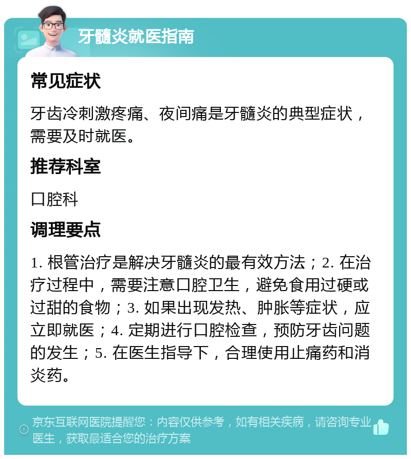 牙髓炎就医指南 常见症状 牙齿冷刺激疼痛、夜间痛是牙髓炎的典型症状，需要及时就医。 推荐科室 口腔科 调理要点 1. 根管治疗是解决牙髓炎的最有效方法；2. 在治疗过程中，需要注意口腔卫生，避免食用过硬或过甜的食物；3. 如果出现发热、肿胀等症状，应立即就医；4. 定期进行口腔检查，预防牙齿问题的发生；5. 在医生指导下，合理使用止痛药和消炎药。