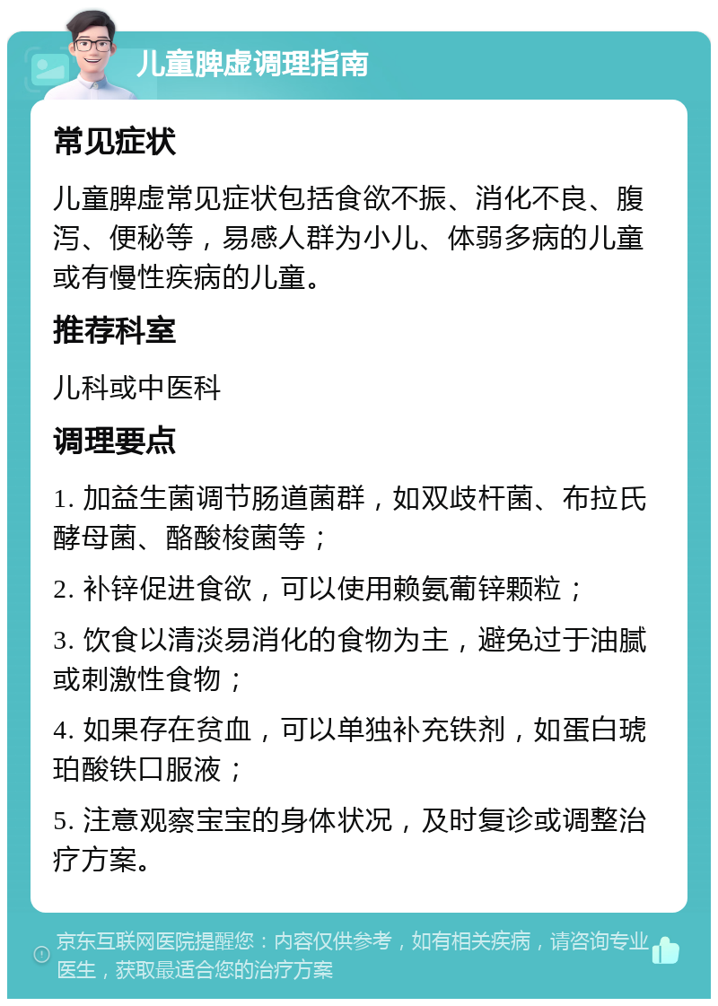 儿童脾虚调理指南 常见症状 儿童脾虚常见症状包括食欲不振、消化不良、腹泻、便秘等，易感人群为小儿、体弱多病的儿童或有慢性疾病的儿童。 推荐科室 儿科或中医科 调理要点 1. 加益生菌调节肠道菌群，如双歧杆菌、布拉氏酵母菌、酪酸梭菌等； 2. 补锌促进食欲，可以使用赖氨葡锌颗粒； 3. 饮食以清淡易消化的食物为主，避免过于油腻或刺激性食物； 4. 如果存在贫血，可以单独补充铁剂，如蛋白琥珀酸铁口服液； 5. 注意观察宝宝的身体状况，及时复诊或调整治疗方案。