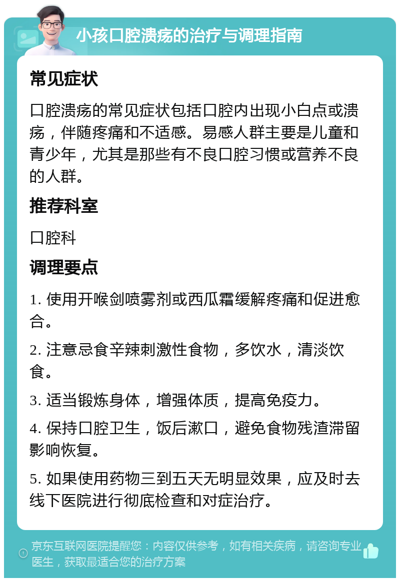 小孩口腔溃疡的治疗与调理指南 常见症状 口腔溃疡的常见症状包括口腔内出现小白点或溃疡，伴随疼痛和不适感。易感人群主要是儿童和青少年，尤其是那些有不良口腔习惯或营养不良的人群。 推荐科室 口腔科 调理要点 1. 使用开喉剑喷雾剂或西瓜霜缓解疼痛和促进愈合。 2. 注意忌食辛辣刺激性食物，多饮水，清淡饮食。 3. 适当锻炼身体，增强体质，提高免疫力。 4. 保持口腔卫生，饭后漱口，避免食物残渣滞留影响恢复。 5. 如果使用药物三到五天无明显效果，应及时去线下医院进行彻底检查和对症治疗。