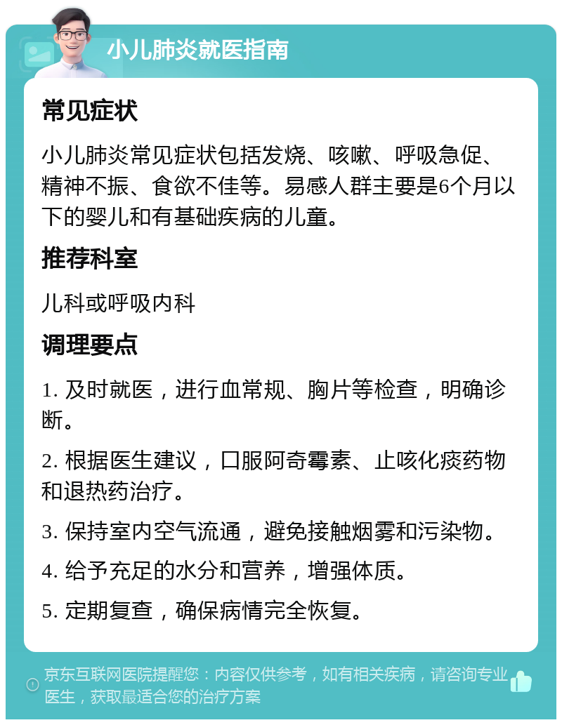 小儿肺炎就医指南 常见症状 小儿肺炎常见症状包括发烧、咳嗽、呼吸急促、精神不振、食欲不佳等。易感人群主要是6个月以下的婴儿和有基础疾病的儿童。 推荐科室 儿科或呼吸内科 调理要点 1. 及时就医，进行血常规、胸片等检查，明确诊断。 2. 根据医生建议，口服阿奇霉素、止咳化痰药物和退热药治疗。 3. 保持室内空气流通，避免接触烟雾和污染物。 4. 给予充足的水分和营养，增强体质。 5. 定期复查，确保病情完全恢复。