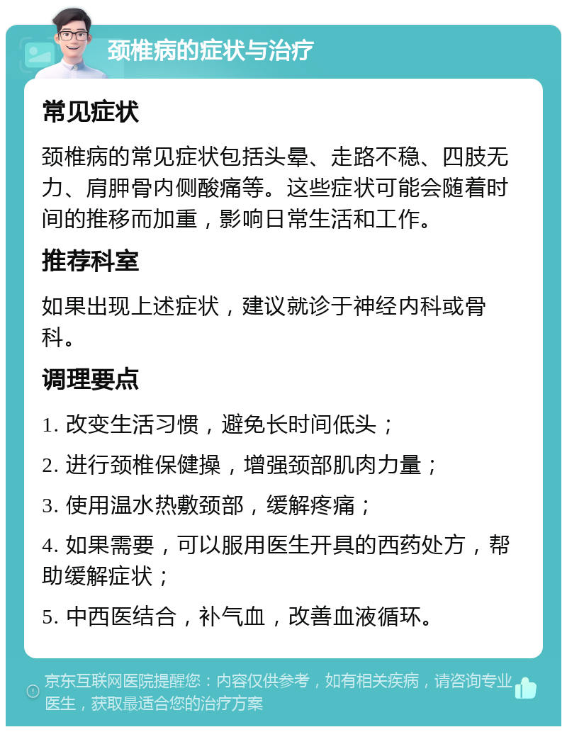 颈椎病的症状与治疗 常见症状 颈椎病的常见症状包括头晕、走路不稳、四肢无力、肩胛骨内侧酸痛等。这些症状可能会随着时间的推移而加重，影响日常生活和工作。 推荐科室 如果出现上述症状，建议就诊于神经内科或骨科。 调理要点 1. 改变生活习惯，避免长时间低头； 2. 进行颈椎保健操，增强颈部肌肉力量； 3. 使用温水热敷颈部，缓解疼痛； 4. 如果需要，可以服用医生开具的西药处方，帮助缓解症状； 5. 中西医结合，补气血，改善血液循环。