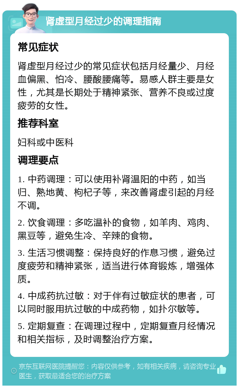 肾虚型月经过少的调理指南 常见症状 肾虚型月经过少的常见症状包括月经量少、月经血偏黑、怕冷、腰酸腰痛等。易感人群主要是女性，尤其是长期处于精神紧张、营养不良或过度疲劳的女性。 推荐科室 妇科或中医科 调理要点 1. 中药调理：可以使用补肾温阳的中药，如当归、熟地黄、枸杞子等，来改善肾虚引起的月经不调。 2. 饮食调理：多吃温补的食物，如羊肉、鸡肉、黑豆等，避免生冷、辛辣的食物。 3. 生活习惯调整：保持良好的作息习惯，避免过度疲劳和精神紧张，适当进行体育锻炼，增强体质。 4. 中成药抗过敏：对于伴有过敏症状的患者，可以同时服用抗过敏的中成药物，如扑尔敏等。 5. 定期复查：在调理过程中，定期复查月经情况和相关指标，及时调整治疗方案。