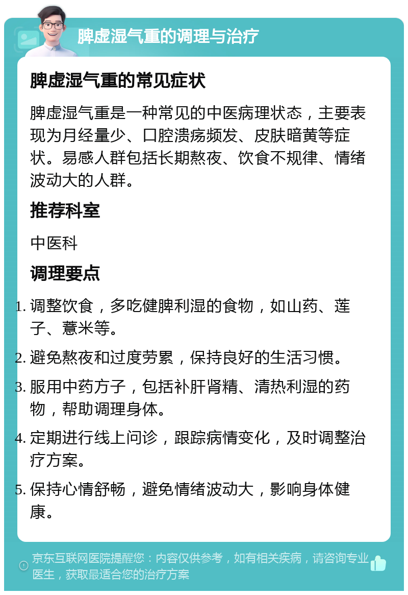 脾虚湿气重的调理与治疗 脾虚湿气重的常见症状 脾虚湿气重是一种常见的中医病理状态，主要表现为月经量少、口腔溃疡频发、皮肤暗黄等症状。易感人群包括长期熬夜、饮食不规律、情绪波动大的人群。 推荐科室 中医科 调理要点 调整饮食，多吃健脾利湿的食物，如山药、莲子、薏米等。 避免熬夜和过度劳累，保持良好的生活习惯。 服用中药方子，包括补肝肾精、清热利湿的药物，帮助调理身体。 定期进行线上问诊，跟踪病情变化，及时调整治疗方案。 保持心情舒畅，避免情绪波动大，影响身体健康。