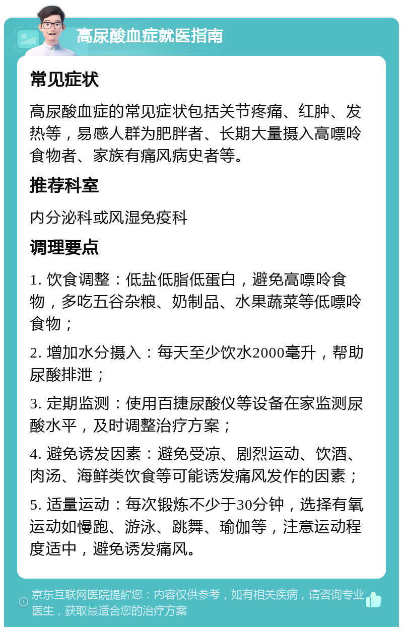 高尿酸血症就医指南 常见症状 高尿酸血症的常见症状包括关节疼痛、红肿、发热等，易感人群为肥胖者、长期大量摄入高嘌呤食物者、家族有痛风病史者等。 推荐科室 内分泌科或风湿免疫科 调理要点 1. 饮食调整：低盐低脂低蛋白，避免高嘌呤食物，多吃五谷杂粮、奶制品、水果蔬菜等低嘌呤食物； 2. 增加水分摄入：每天至少饮水2000毫升，帮助尿酸排泄； 3. 定期监测：使用百捷尿酸仪等设备在家监测尿酸水平，及时调整治疗方案； 4. 避免诱发因素：避免受凉、剧烈运动、饮酒、肉汤、海鲜类饮食等可能诱发痛风发作的因素； 5. 适量运动：每次锻炼不少于30分钟，选择有氧运动如慢跑、游泳、跳舞、瑜伽等，注意运动程度适中，避免诱发痛风。