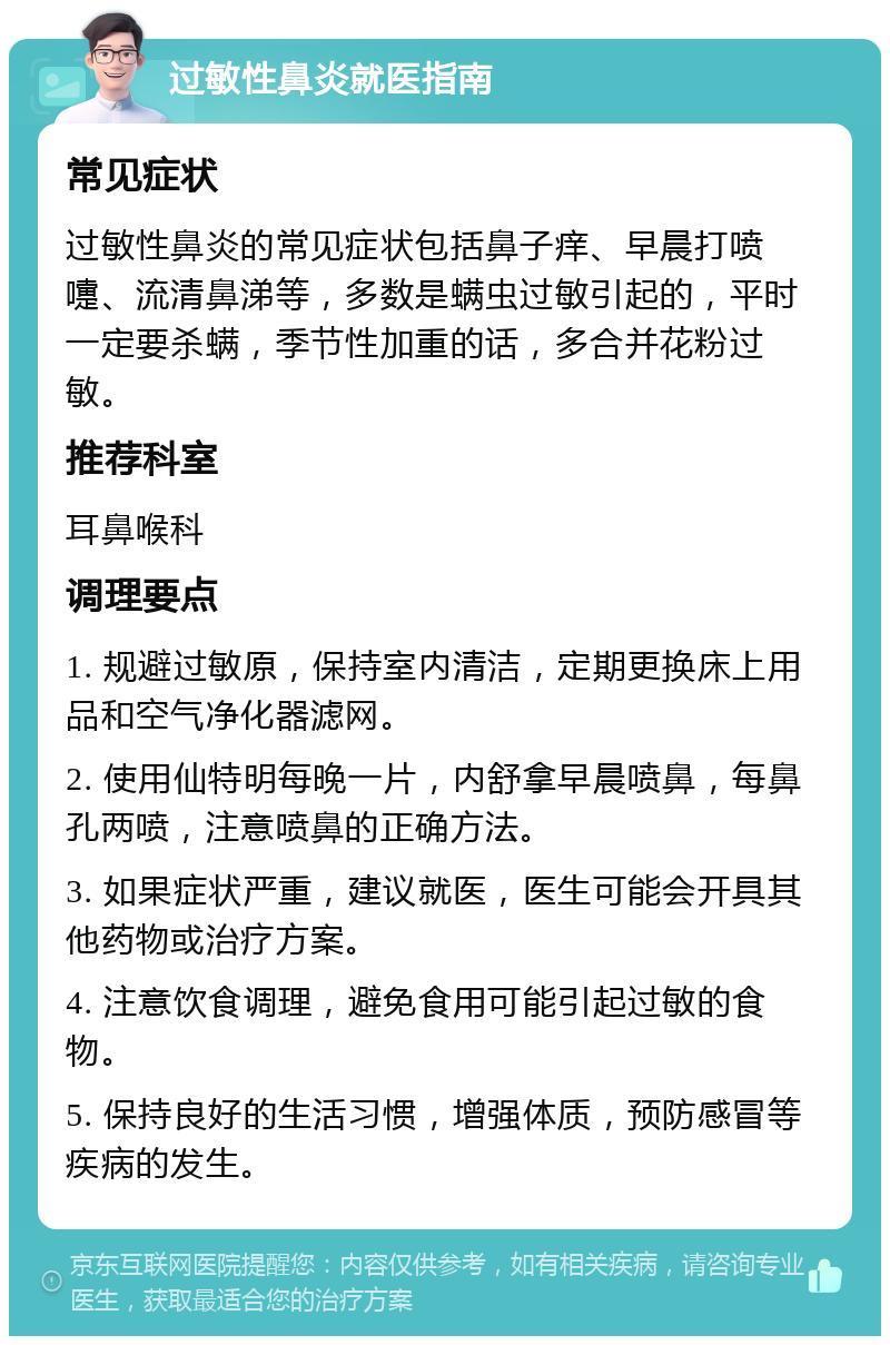 过敏性鼻炎就医指南 常见症状 过敏性鼻炎的常见症状包括鼻子痒、早晨打喷嚏、流清鼻涕等，多数是螨虫过敏引起的，平时一定要杀螨，季节性加重的话，多合并花粉过敏。 推荐科室 耳鼻喉科 调理要点 1. 规避过敏原，保持室内清洁，定期更换床上用品和空气净化器滤网。 2. 使用仙特明每晚一片，内舒拿早晨喷鼻，每鼻孔两喷，注意喷鼻的正确方法。 3. 如果症状严重，建议就医，医生可能会开具其他药物或治疗方案。 4. 注意饮食调理，避免食用可能引起过敏的食物。 5. 保持良好的生活习惯，增强体质，预防感冒等疾病的发生。