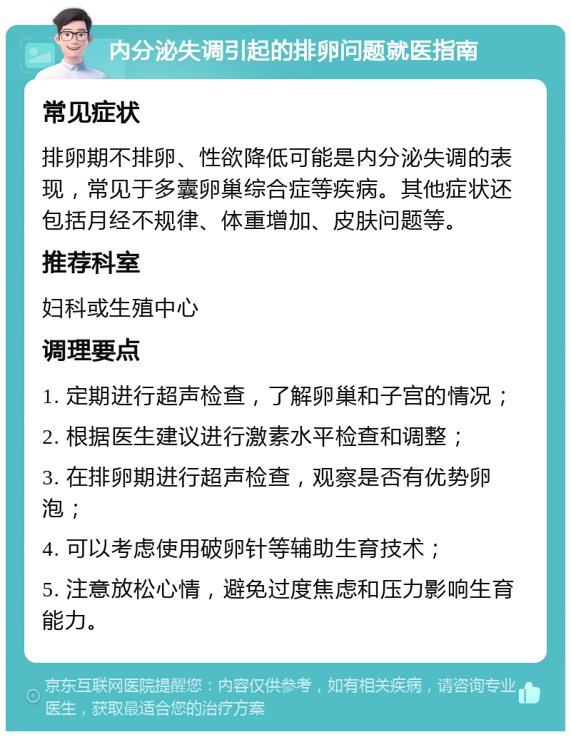 内分泌失调引起的排卵问题就医指南 常见症状 排卵期不排卵、性欲降低可能是内分泌失调的表现，常见于多囊卵巢综合症等疾病。其他症状还包括月经不规律、体重增加、皮肤问题等。 推荐科室 妇科或生殖中心 调理要点 1. 定期进行超声检查，了解卵巢和子宫的情况； 2. 根据医生建议进行激素水平检查和调整； 3. 在排卵期进行超声检查，观察是否有优势卵泡； 4. 可以考虑使用破卵针等辅助生育技术； 5. 注意放松心情，避免过度焦虑和压力影响生育能力。