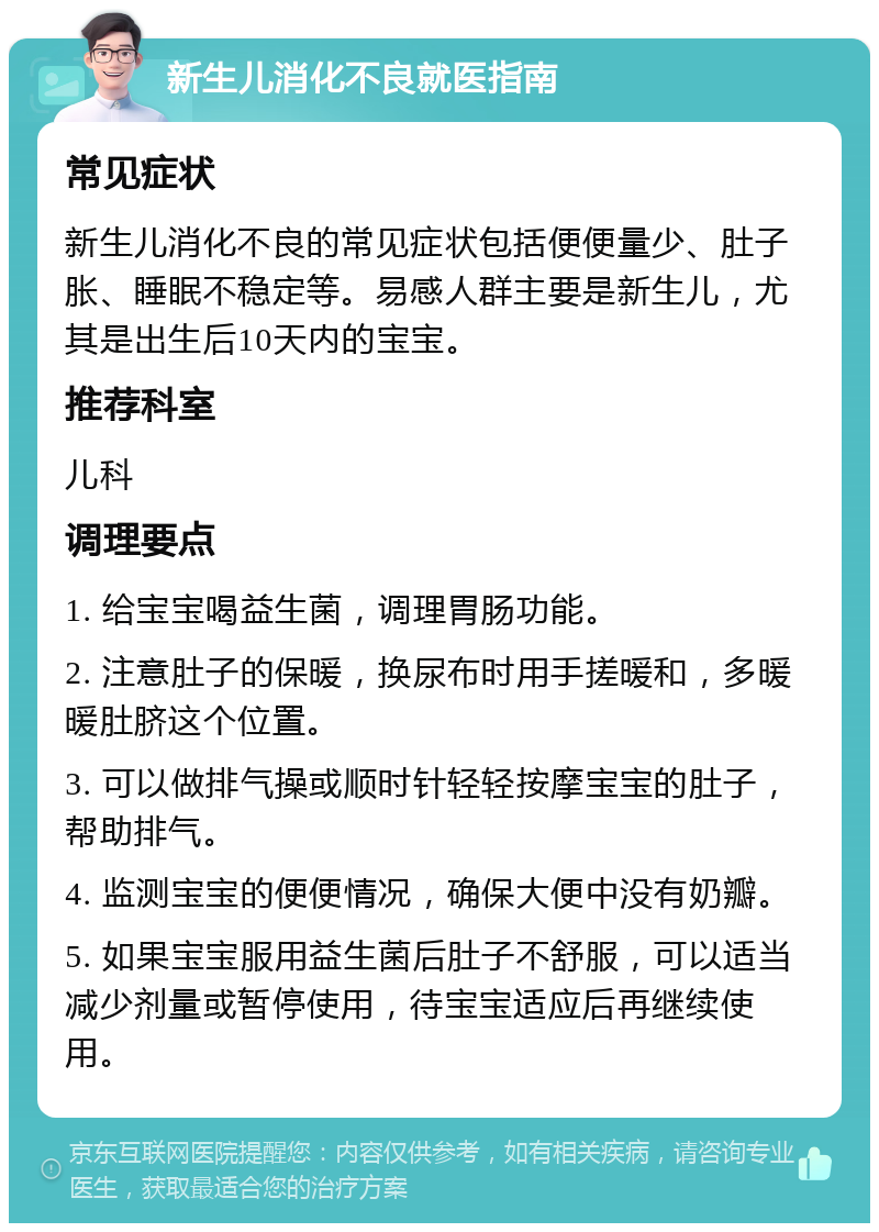 新生儿消化不良就医指南 常见症状 新生儿消化不良的常见症状包括便便量少、肚子胀、睡眠不稳定等。易感人群主要是新生儿，尤其是出生后10天内的宝宝。 推荐科室 儿科 调理要点 1. 给宝宝喝益生菌，调理胃肠功能。 2. 注意肚子的保暖，换尿布时用手搓暖和，多暖暖肚脐这个位置。 3. 可以做排气操或顺时针轻轻按摩宝宝的肚子，帮助排气。 4. 监测宝宝的便便情况，确保大便中没有奶瓣。 5. 如果宝宝服用益生菌后肚子不舒服，可以适当减少剂量或暂停使用，待宝宝适应后再继续使用。