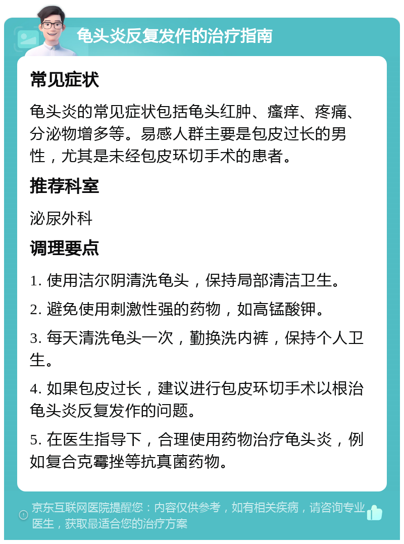 龟头炎反复发作的治疗指南 常见症状 龟头炎的常见症状包括龟头红肿、瘙痒、疼痛、分泌物增多等。易感人群主要是包皮过长的男性，尤其是未经包皮环切手术的患者。 推荐科室 泌尿外科 调理要点 1. 使用洁尔阴清洗龟头，保持局部清洁卫生。 2. 避免使用刺激性强的药物，如高锰酸钾。 3. 每天清洗龟头一次，勤换洗内裤，保持个人卫生。 4. 如果包皮过长，建议进行包皮环切手术以根治龟头炎反复发作的问题。 5. 在医生指导下，合理使用药物治疗龟头炎，例如复合克霉挫等抗真菌药物。