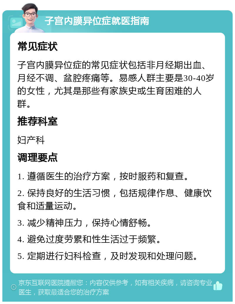 子宫内膜异位症就医指南 常见症状 子宫内膜异位症的常见症状包括非月经期出血、月经不调、盆腔疼痛等。易感人群主要是30-40岁的女性，尤其是那些有家族史或生育困难的人群。 推荐科室 妇产科 调理要点 1. 遵循医生的治疗方案，按时服药和复查。 2. 保持良好的生活习惯，包括规律作息、健康饮食和适量运动。 3. 减少精神压力，保持心情舒畅。 4. 避免过度劳累和性生活过于频繁。 5. 定期进行妇科检查，及时发现和处理问题。