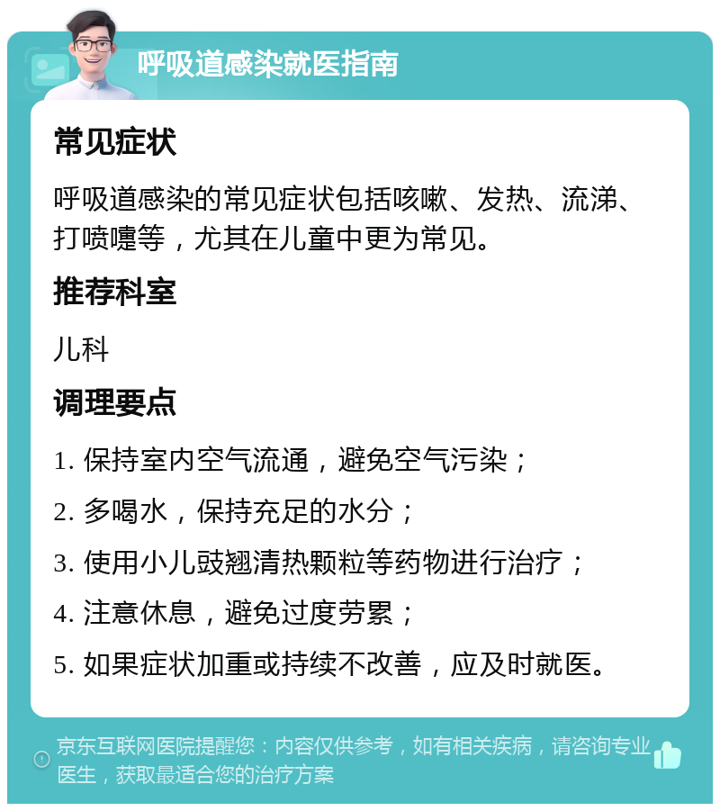 呼吸道感染就医指南 常见症状 呼吸道感染的常见症状包括咳嗽、发热、流涕、打喷嚏等，尤其在儿童中更为常见。 推荐科室 儿科 调理要点 1. 保持室内空气流通，避免空气污染； 2. 多喝水，保持充足的水分； 3. 使用小儿豉翘清热颗粒等药物进行治疗； 4. 注意休息，避免过度劳累； 5. 如果症状加重或持续不改善，应及时就医。