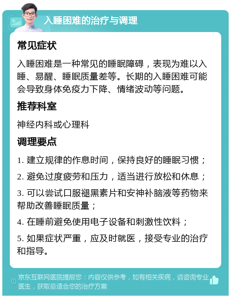 入睡困难的治疗与调理 常见症状 入睡困难是一种常见的睡眠障碍，表现为难以入睡、易醒、睡眠质量差等。长期的入睡困难可能会导致身体免疫力下降、情绪波动等问题。 推荐科室 神经内科或心理科 调理要点 1. 建立规律的作息时间，保持良好的睡眠习惯； 2. 避免过度疲劳和压力，适当进行放松和休息； 3. 可以尝试口服褪黑素片和安神补脑液等药物来帮助改善睡眠质量； 4. 在睡前避免使用电子设备和刺激性饮料； 5. 如果症状严重，应及时就医，接受专业的治疗和指导。