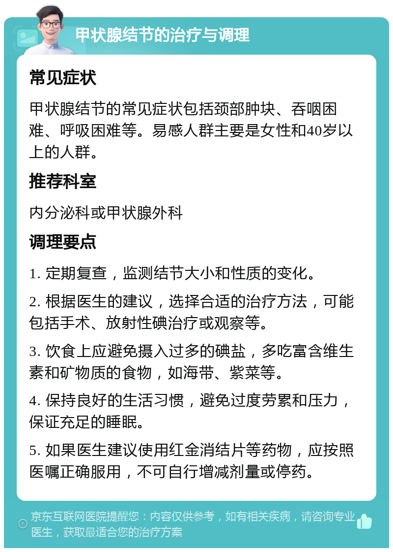 甲状腺结节的治疗与调理 常见症状 甲状腺结节的常见症状包括颈部肿块、吞咽困难、呼吸困难等。易感人群主要是女性和40岁以上的人群。 推荐科室 内分泌科或甲状腺外科 调理要点 1. 定期复查，监测结节大小和性质的变化。 2. 根据医生的建议，选择合适的治疗方法，可能包括手术、放射性碘治疗或观察等。 3. 饮食上应避免摄入过多的碘盐，多吃富含维生素和矿物质的食物，如海带、紫菜等。 4. 保持良好的生活习惯，避免过度劳累和压力，保证充足的睡眠。 5. 如果医生建议使用红金消结片等药物，应按照医嘱正确服用，不可自行增减剂量或停药。