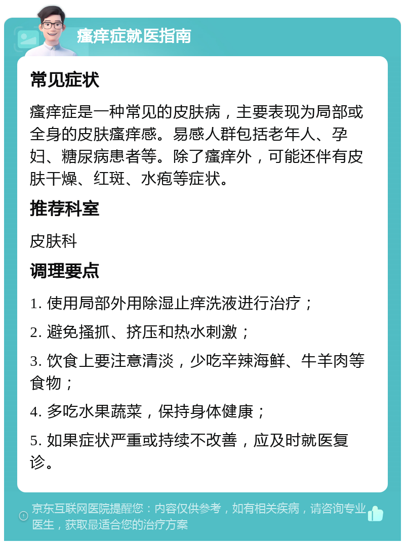 瘙痒症就医指南 常见症状 瘙痒症是一种常见的皮肤病，主要表现为局部或全身的皮肤瘙痒感。易感人群包括老年人、孕妇、糖尿病患者等。除了瘙痒外，可能还伴有皮肤干燥、红斑、水疱等症状。 推荐科室 皮肤科 调理要点 1. 使用局部外用除湿止痒洗液进行治疗； 2. 避免搔抓、挤压和热水刺激； 3. 饮食上要注意清淡，少吃辛辣海鲜、牛羊肉等食物； 4. 多吃水果蔬菜，保持身体健康； 5. 如果症状严重或持续不改善，应及时就医复诊。