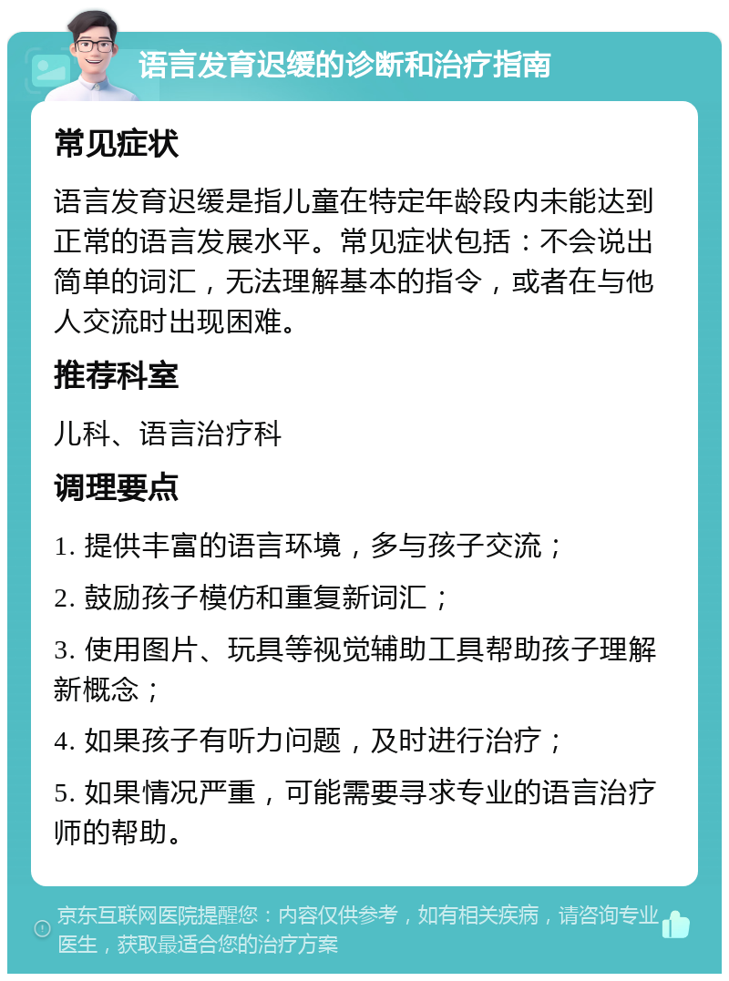 语言发育迟缓的诊断和治疗指南 常见症状 语言发育迟缓是指儿童在特定年龄段内未能达到正常的语言发展水平。常见症状包括：不会说出简单的词汇，无法理解基本的指令，或者在与他人交流时出现困难。 推荐科室 儿科、语言治疗科 调理要点 1. 提供丰富的语言环境，多与孩子交流； 2. 鼓励孩子模仿和重复新词汇； 3. 使用图片、玩具等视觉辅助工具帮助孩子理解新概念； 4. 如果孩子有听力问题，及时进行治疗； 5. 如果情况严重，可能需要寻求专业的语言治疗师的帮助。