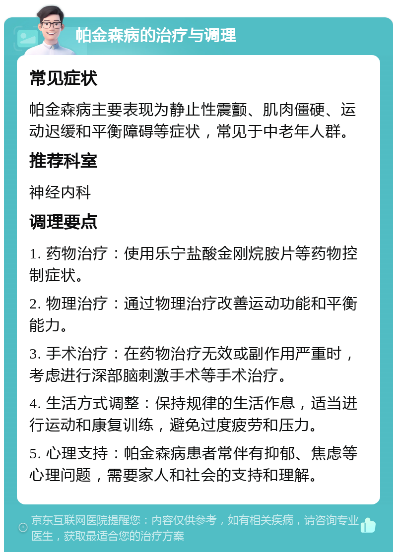 帕金森病的治疗与调理 常见症状 帕金森病主要表现为静止性震颤、肌肉僵硬、运动迟缓和平衡障碍等症状，常见于中老年人群。 推荐科室 神经内科 调理要点 1. 药物治疗：使用乐宁盐酸金刚烷胺片等药物控制症状。 2. 物理治疗：通过物理治疗改善运动功能和平衡能力。 3. 手术治疗：在药物治疗无效或副作用严重时，考虑进行深部脑刺激手术等手术治疗。 4. 生活方式调整：保持规律的生活作息，适当进行运动和康复训练，避免过度疲劳和压力。 5. 心理支持：帕金森病患者常伴有抑郁、焦虑等心理问题，需要家人和社会的支持和理解。