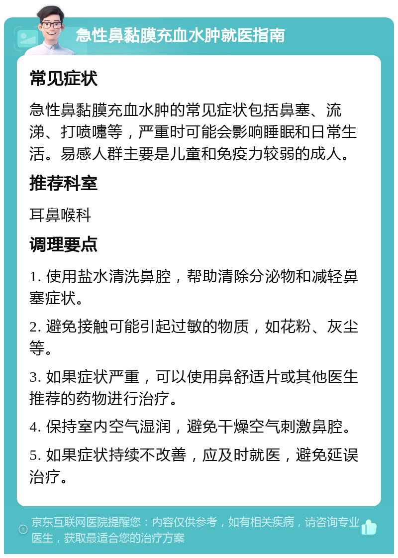 急性鼻黏膜充血水肿就医指南 常见症状 急性鼻黏膜充血水肿的常见症状包括鼻塞、流涕、打喷嚏等，严重时可能会影响睡眠和日常生活。易感人群主要是儿童和免疫力较弱的成人。 推荐科室 耳鼻喉科 调理要点 1. 使用盐水清洗鼻腔，帮助清除分泌物和减轻鼻塞症状。 2. 避免接触可能引起过敏的物质，如花粉、灰尘等。 3. 如果症状严重，可以使用鼻舒适片或其他医生推荐的药物进行治疗。 4. 保持室内空气湿润，避免干燥空气刺激鼻腔。 5. 如果症状持续不改善，应及时就医，避免延误治疗。