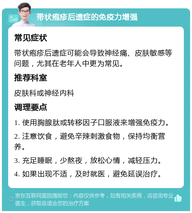 带状疱疹后遗症的免疫力增强 常见症状 带状疱疹后遗症可能会导致神经痛、皮肤敏感等问题，尤其在老年人中更为常见。 推荐科室 皮肤科或神经内科 调理要点 1. 使用胸腺肽或转移因子口服液来增强免疫力。 2. 注意饮食，避免辛辣刺激食物，保持均衡营养。 3. 充足睡眠，少熬夜，放松心情，减轻压力。 4. 如果出现不适，及时就医，避免延误治疗。