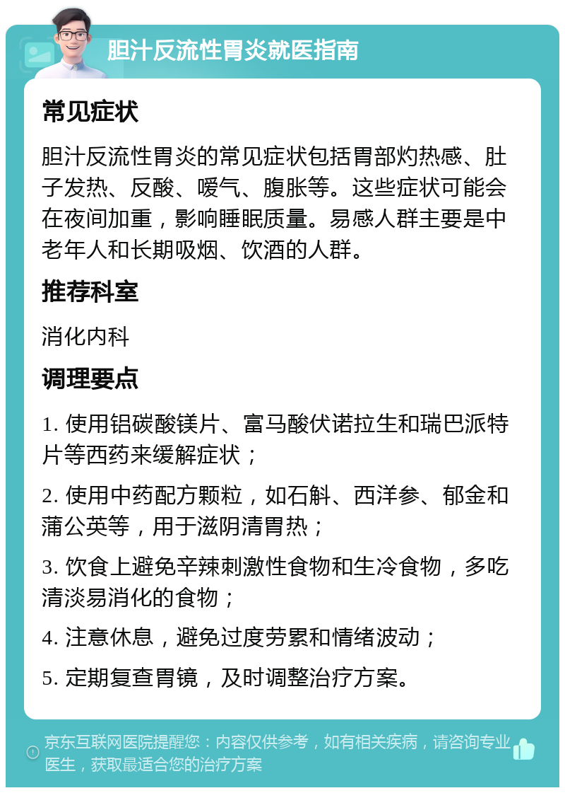 胆汁反流性胃炎就医指南 常见症状 胆汁反流性胃炎的常见症状包括胃部灼热感、肚子发热、反酸、嗳气、腹胀等。这些症状可能会在夜间加重，影响睡眠质量。易感人群主要是中老年人和长期吸烟、饮酒的人群。 推荐科室 消化内科 调理要点 1. 使用铝碳酸镁片、富马酸伏诺拉生和瑞巴派特片等西药来缓解症状； 2. 使用中药配方颗粒，如石斛、西洋参、郁金和蒲公英等，用于滋阴清胃热； 3. 饮食上避免辛辣刺激性食物和生冷食物，多吃清淡易消化的食物； 4. 注意休息，避免过度劳累和情绪波动； 5. 定期复查胃镜，及时调整治疗方案。