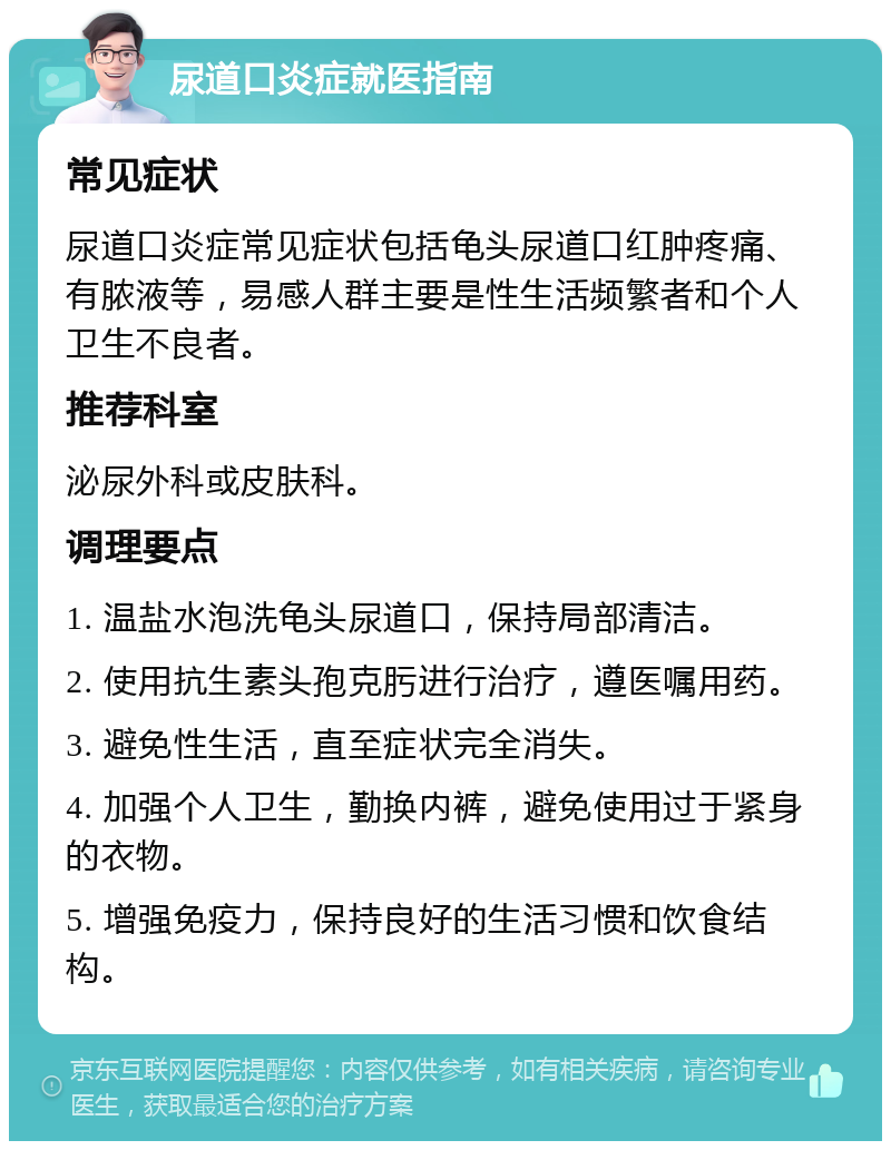 尿道口炎症就医指南 常见症状 尿道口炎症常见症状包括龟头尿道口红肿疼痛、有脓液等，易感人群主要是性生活频繁者和个人卫生不良者。 推荐科室 泌尿外科或皮肤科。 调理要点 1. 温盐水泡洗龟头尿道口，保持局部清洁。 2. 使用抗生素头孢克肟进行治疗，遵医嘱用药。 3. 避免性生活，直至症状完全消失。 4. 加强个人卫生，勤换内裤，避免使用过于紧身的衣物。 5. 增强免疫力，保持良好的生活习惯和饮食结构。