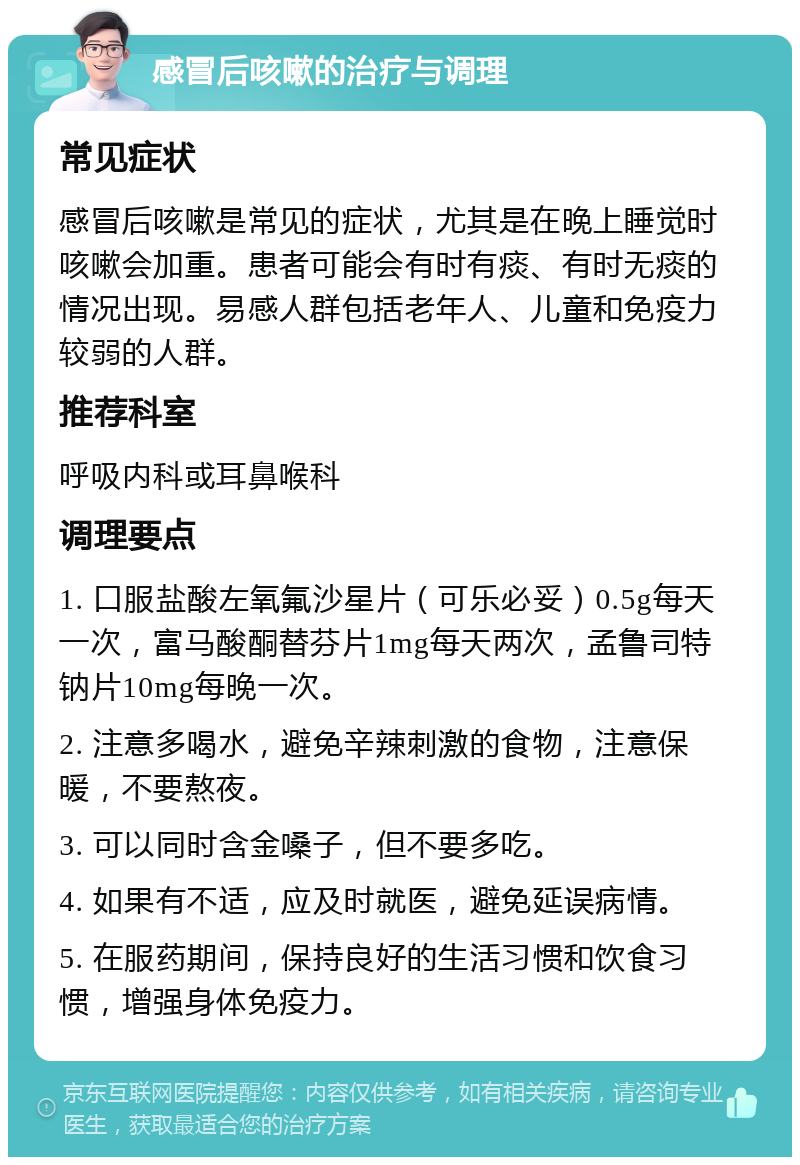 感冒后咳嗽的治疗与调理 常见症状 感冒后咳嗽是常见的症状，尤其是在晚上睡觉时咳嗽会加重。患者可能会有时有痰、有时无痰的情况出现。易感人群包括老年人、儿童和免疫力较弱的人群。 推荐科室 呼吸内科或耳鼻喉科 调理要点 1. 口服盐酸左氧氟沙星片（可乐必妥）0.5g每天一次，富马酸酮替芬片1mg每天两次，孟鲁司特钠片10mg每晚一次。 2. 注意多喝水，避免辛辣刺激的食物，注意保暖，不要熬夜。 3. 可以同时含金嗓子，但不要多吃。 4. 如果有不适，应及时就医，避免延误病情。 5. 在服药期间，保持良好的生活习惯和饮食习惯，增强身体免疫力。