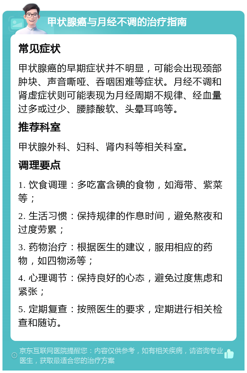 甲状腺癌与月经不调的治疗指南 常见症状 甲状腺癌的早期症状并不明显，可能会出现颈部肿块、声音嘶哑、吞咽困难等症状。月经不调和肾虚症状则可能表现为月经周期不规律、经血量过多或过少、腰膝酸软、头晕耳鸣等。 推荐科室 甲状腺外科、妇科、肾内科等相关科室。 调理要点 1. 饮食调理：多吃富含碘的食物，如海带、紫菜等； 2. 生活习惯：保持规律的作息时间，避免熬夜和过度劳累； 3. 药物治疗：根据医生的建议，服用相应的药物，如四物汤等； 4. 心理调节：保持良好的心态，避免过度焦虑和紧张； 5. 定期复查：按照医生的要求，定期进行相关检查和随访。