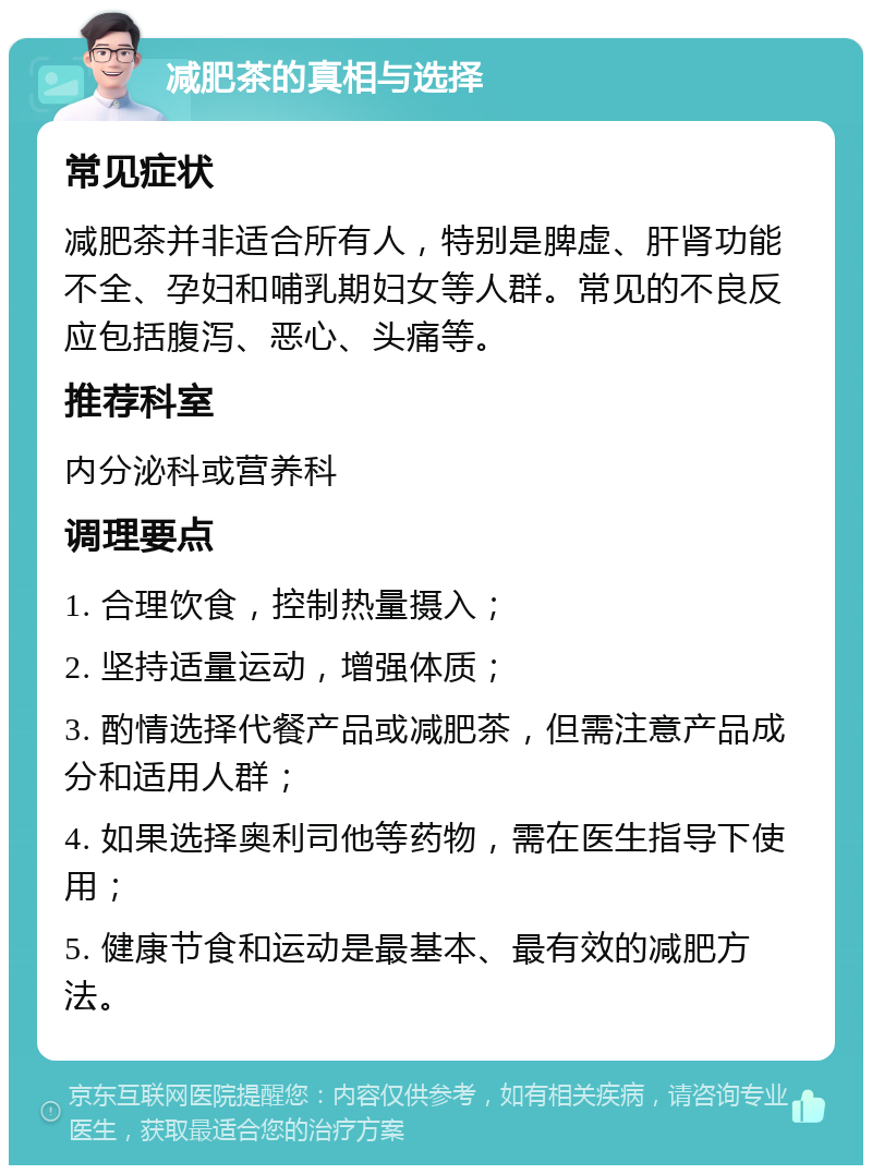 减肥茶的真相与选择 常见症状 减肥茶并非适合所有人，特别是脾虚、肝肾功能不全、孕妇和哺乳期妇女等人群。常见的不良反应包括腹泻、恶心、头痛等。 推荐科室 内分泌科或营养科 调理要点 1. 合理饮食，控制热量摄入； 2. 坚持适量运动，增强体质； 3. 酌情选择代餐产品或减肥茶，但需注意产品成分和适用人群； 4. 如果选择奥利司他等药物，需在医生指导下使用； 5. 健康节食和运动是最基本、最有效的减肥方法。