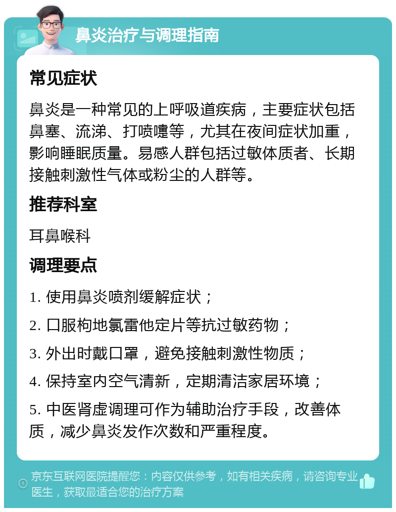 鼻炎治疗与调理指南 常见症状 鼻炎是一种常见的上呼吸道疾病，主要症状包括鼻塞、流涕、打喷嚏等，尤其在夜间症状加重，影响睡眠质量。易感人群包括过敏体质者、长期接触刺激性气体或粉尘的人群等。 推荐科室 耳鼻喉科 调理要点 1. 使用鼻炎喷剂缓解症状； 2. 口服枸地氯雷他定片等抗过敏药物； 3. 外出时戴口罩，避免接触刺激性物质； 4. 保持室内空气清新，定期清洁家居环境； 5. 中医肾虚调理可作为辅助治疗手段，改善体质，减少鼻炎发作次数和严重程度。