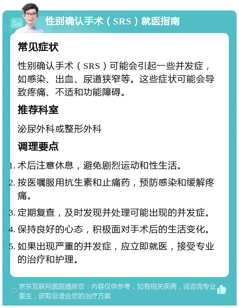 性别确认手术（SRS）就医指南 常见症状 性别确认手术（SRS）可能会引起一些并发症，如感染、出血、尿道狭窄等。这些症状可能会导致疼痛、不适和功能障碍。 推荐科室 泌尿外科或整形外科 调理要点 术后注意休息，避免剧烈运动和性生活。 按医嘱服用抗生素和止痛药，预防感染和缓解疼痛。 定期复查，及时发现并处理可能出现的并发症。 保持良好的心态，积极面对手术后的生活变化。 如果出现严重的并发症，应立即就医，接受专业的治疗和护理。