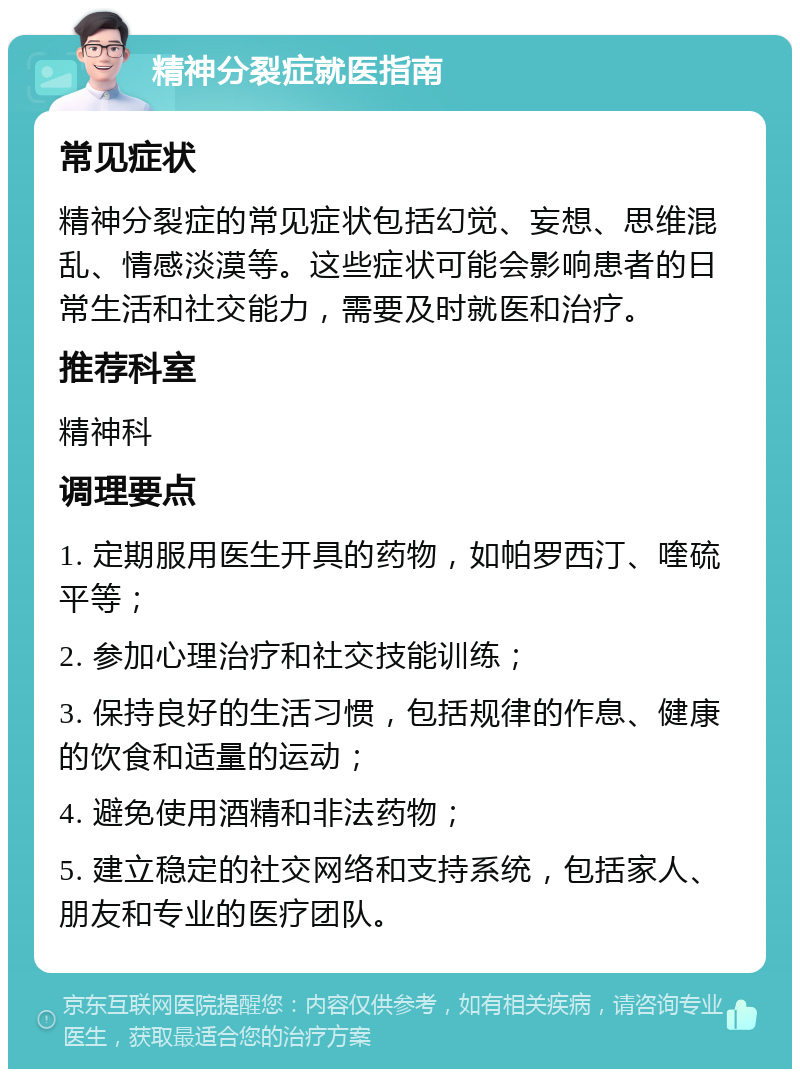 精神分裂症就医指南 常见症状 精神分裂症的常见症状包括幻觉、妄想、思维混乱、情感淡漠等。这些症状可能会影响患者的日常生活和社交能力，需要及时就医和治疗。 推荐科室 精神科 调理要点 1. 定期服用医生开具的药物，如帕罗西汀、喹硫平等； 2. 参加心理治疗和社交技能训练； 3. 保持良好的生活习惯，包括规律的作息、健康的饮食和适量的运动； 4. 避免使用酒精和非法药物； 5. 建立稳定的社交网络和支持系统，包括家人、朋友和专业的医疗团队。