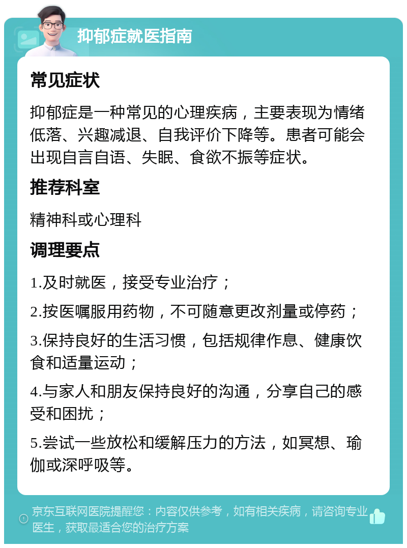 抑郁症就医指南 常见症状 抑郁症是一种常见的心理疾病，主要表现为情绪低落、兴趣减退、自我评价下降等。患者可能会出现自言自语、失眠、食欲不振等症状。 推荐科室 精神科或心理科 调理要点 1.及时就医，接受专业治疗； 2.按医嘱服用药物，不可随意更改剂量或停药； 3.保持良好的生活习惯，包括规律作息、健康饮食和适量运动； 4.与家人和朋友保持良好的沟通，分享自己的感受和困扰； 5.尝试一些放松和缓解压力的方法，如冥想、瑜伽或深呼吸等。