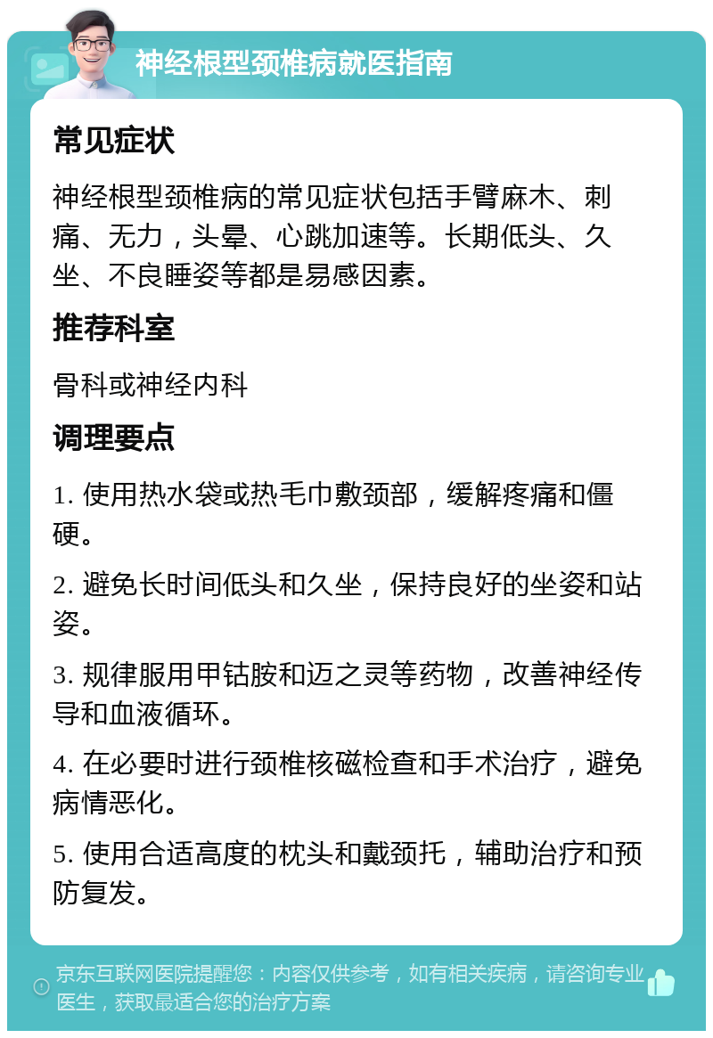 神经根型颈椎病就医指南 常见症状 神经根型颈椎病的常见症状包括手臂麻木、刺痛、无力，头晕、心跳加速等。长期低头、久坐、不良睡姿等都是易感因素。 推荐科室 骨科或神经内科 调理要点 1. 使用热水袋或热毛巾敷颈部，缓解疼痛和僵硬。 2. 避免长时间低头和久坐，保持良好的坐姿和站姿。 3. 规律服用甲钴胺和迈之灵等药物，改善神经传导和血液循环。 4. 在必要时进行颈椎核磁检查和手术治疗，避免病情恶化。 5. 使用合适高度的枕头和戴颈托，辅助治疗和预防复发。