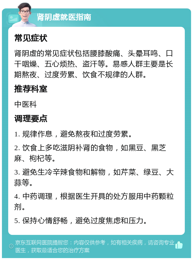 肾阴虚就医指南 常见症状 肾阴虚的常见症状包括腰膝酸痛、头晕耳鸣、口干咽燥、五心烦热、盗汗等。易感人群主要是长期熬夜、过度劳累、饮食不规律的人群。 推荐科室 中医科 调理要点 1. 规律作息，避免熬夜和过度劳累。 2. 饮食上多吃滋阴补肾的食物，如黑豆、黑芝麻、枸杞等。 3. 避免生冷辛辣食物和解物，如芹菜、绿豆、大蒜等。 4. 中药调理，根据医生开具的处方服用中药颗粒剂。 5. 保持心情舒畅，避免过度焦虑和压力。