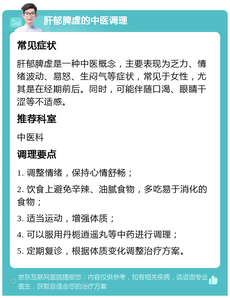 肝郁脾虚的中医调理 常见症状 肝郁脾虚是一种中医概念，主要表现为乏力、情绪波动、易怒、生闷气等症状，常见于女性，尤其是在经期前后。同时，可能伴随口渴、眼睛干涩等不适感。 推荐科室 中医科 调理要点 1. 调整情绪，保持心情舒畅； 2. 饮食上避免辛辣、油腻食物，多吃易于消化的食物； 3. 适当运动，增强体质； 4. 可以服用丹栀逍遥丸等中药进行调理； 5. 定期复诊，根据体质变化调整治疗方案。