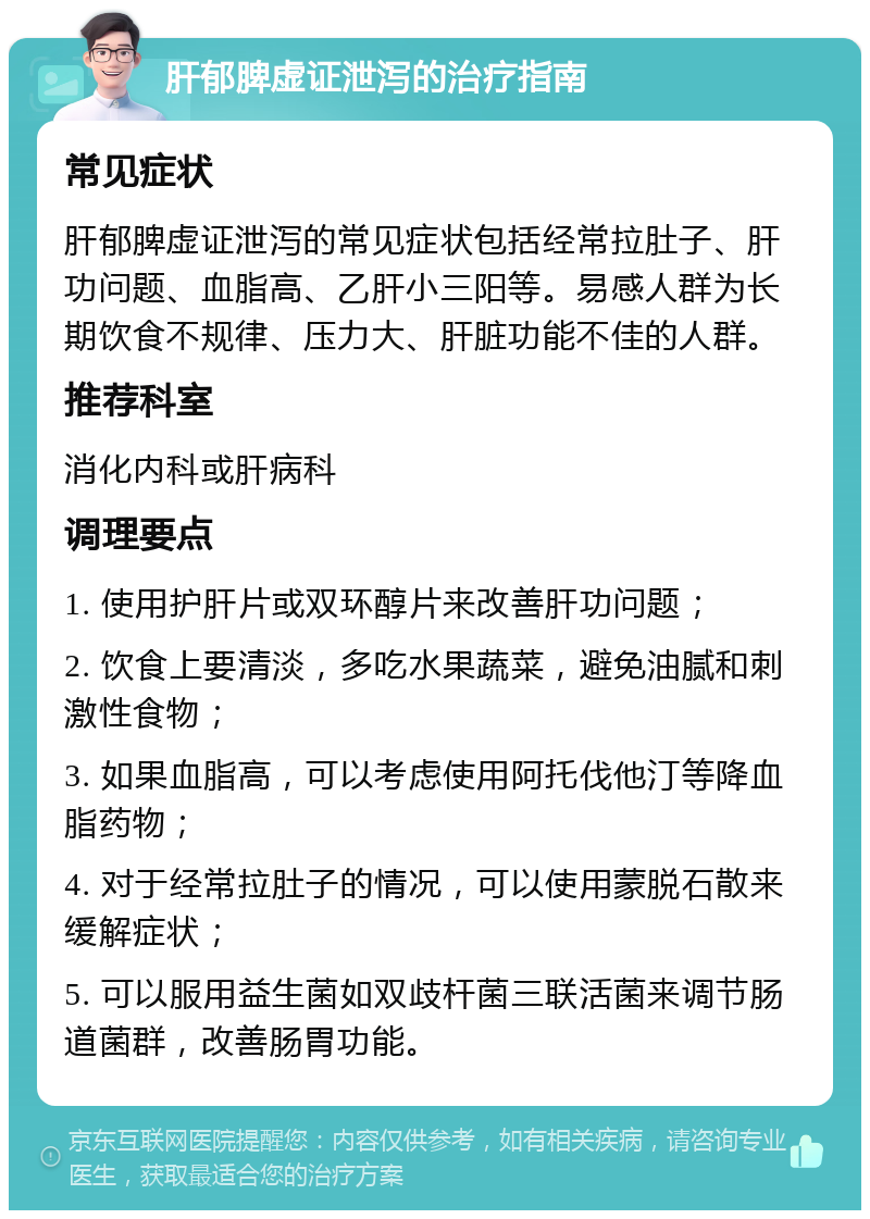 肝郁脾虚证泄泻的治疗指南 常见症状 肝郁脾虚证泄泻的常见症状包括经常拉肚子、肝功问题、血脂高、乙肝小三阳等。易感人群为长期饮食不规律、压力大、肝脏功能不佳的人群。 推荐科室 消化内科或肝病科 调理要点 1. 使用护肝片或双环醇片来改善肝功问题； 2. 饮食上要清淡，多吃水果蔬菜，避免油腻和刺激性食物； 3. 如果血脂高，可以考虑使用阿托伐他汀等降血脂药物； 4. 对于经常拉肚子的情况，可以使用蒙脱石散来缓解症状； 5. 可以服用益生菌如双歧杆菌三联活菌来调节肠道菌群，改善肠胃功能。