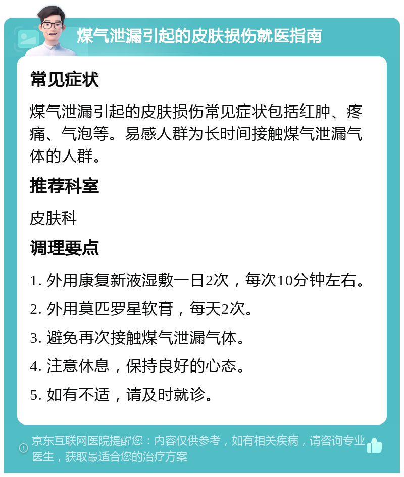 煤气泄漏引起的皮肤损伤就医指南 常见症状 煤气泄漏引起的皮肤损伤常见症状包括红肿、疼痛、气泡等。易感人群为长时间接触煤气泄漏气体的人群。 推荐科室 皮肤科 调理要点 1. 外用康复新液湿敷一日2次，每次10分钟左右。 2. 外用莫匹罗星软膏，每天2次。 3. 避免再次接触煤气泄漏气体。 4. 注意休息，保持良好的心态。 5. 如有不适，请及时就诊。