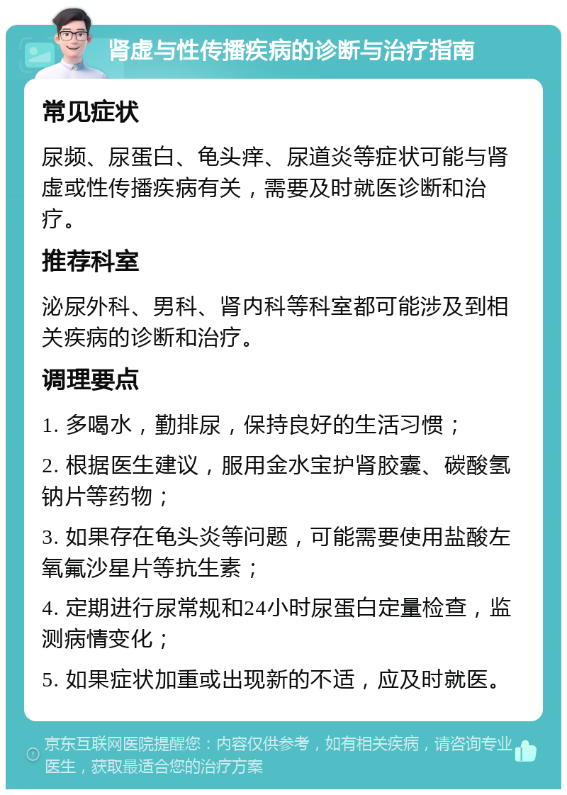 肾虚与性传播疾病的诊断与治疗指南 常见症状 尿频、尿蛋白、龟头痒、尿道炎等症状可能与肾虚或性传播疾病有关，需要及时就医诊断和治疗。 推荐科室 泌尿外科、男科、肾内科等科室都可能涉及到相关疾病的诊断和治疗。 调理要点 1. 多喝水，勤排尿，保持良好的生活习惯； 2. 根据医生建议，服用金水宝护肾胶囊、碳酸氢钠片等药物； 3. 如果存在龟头炎等问题，可能需要使用盐酸左氧氟沙星片等抗生素； 4. 定期进行尿常规和24小时尿蛋白定量检查，监测病情变化； 5. 如果症状加重或出现新的不适，应及时就医。