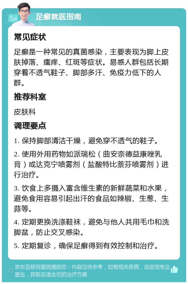 足癣就医指南 常见症状 足癣是一种常见的真菌感染，主要表现为脚上皮肤掉落、瘙痒、红斑等症状。易感人群包括长期穿着不透气鞋子、脚部多汗、免疫力低下的人群。 推荐科室 皮肤科 调理要点 1. 保持脚部清洁干燥，避免穿不透气的鞋子。 2. 使用外用药物如派瑞松（曲安奈德益康唑乳膏）或达克宁喷雾剂（盐酸特比萘芬喷雾剂）进行治疗。 3. 饮食上多摄入富含维生素的新鲜蔬菜和水果，避免食用容易引起出汗的食品如辣椒、生葱、生蒜等。 4. 定期更换洗涤鞋袜，避免与他人共用毛巾和洗脚盆，防止交叉感染。 5. 定期复诊，确保足癣得到有效控制和治疗。