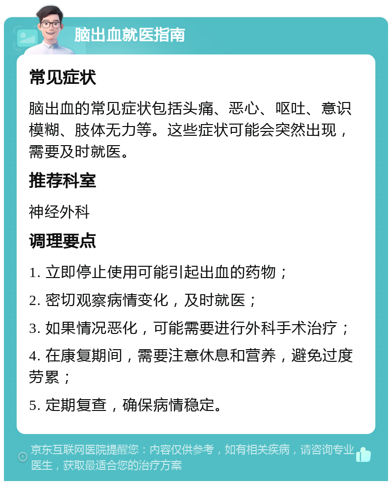 脑出血就医指南 常见症状 脑出血的常见症状包括头痛、恶心、呕吐、意识模糊、肢体无力等。这些症状可能会突然出现，需要及时就医。 推荐科室 神经外科 调理要点 1. 立即停止使用可能引起出血的药物； 2. 密切观察病情变化，及时就医； 3. 如果情况恶化，可能需要进行外科手术治疗； 4. 在康复期间，需要注意休息和营养，避免过度劳累； 5. 定期复查，确保病情稳定。