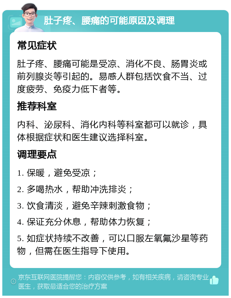 肚子疼、腰痛的可能原因及调理 常见症状 肚子疼、腰痛可能是受凉、消化不良、肠胃炎或前列腺炎等引起的。易感人群包括饮食不当、过度疲劳、免疫力低下者等。 推荐科室 内科、泌尿科、消化内科等科室都可以就诊，具体根据症状和医生建议选择科室。 调理要点 1. 保暖，避免受凉； 2. 多喝热水，帮助冲洗排炎； 3. 饮食清淡，避免辛辣刺激食物； 4. 保证充分休息，帮助体力恢复； 5. 如症状持续不改善，可以口服左氧氟沙星等药物，但需在医生指导下使用。