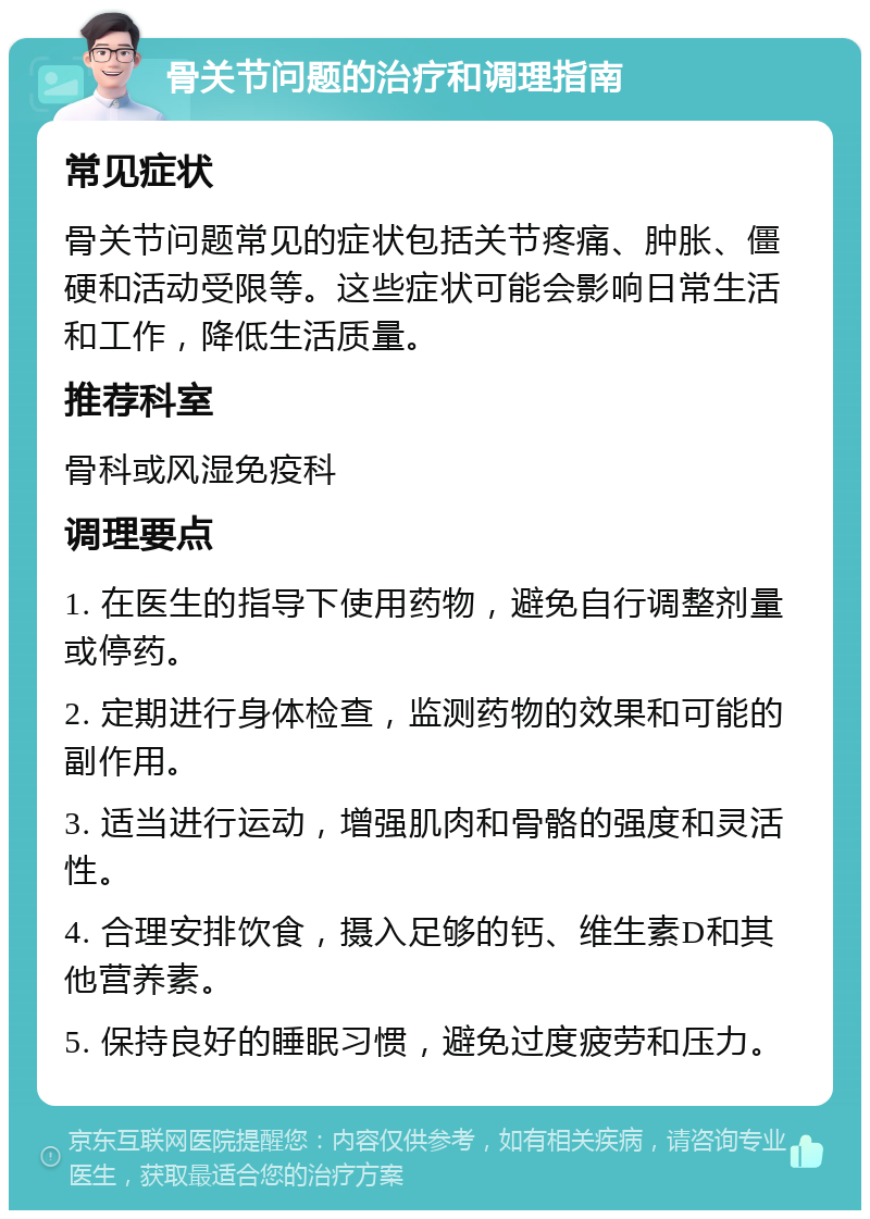 骨关节问题的治疗和调理指南 常见症状 骨关节问题常见的症状包括关节疼痛、肿胀、僵硬和活动受限等。这些症状可能会影响日常生活和工作，降低生活质量。 推荐科室 骨科或风湿免疫科 调理要点 1. 在医生的指导下使用药物，避免自行调整剂量或停药。 2. 定期进行身体检查，监测药物的效果和可能的副作用。 3. 适当进行运动，增强肌肉和骨骼的强度和灵活性。 4. 合理安排饮食，摄入足够的钙、维生素D和其他营养素。 5. 保持良好的睡眠习惯，避免过度疲劳和压力。