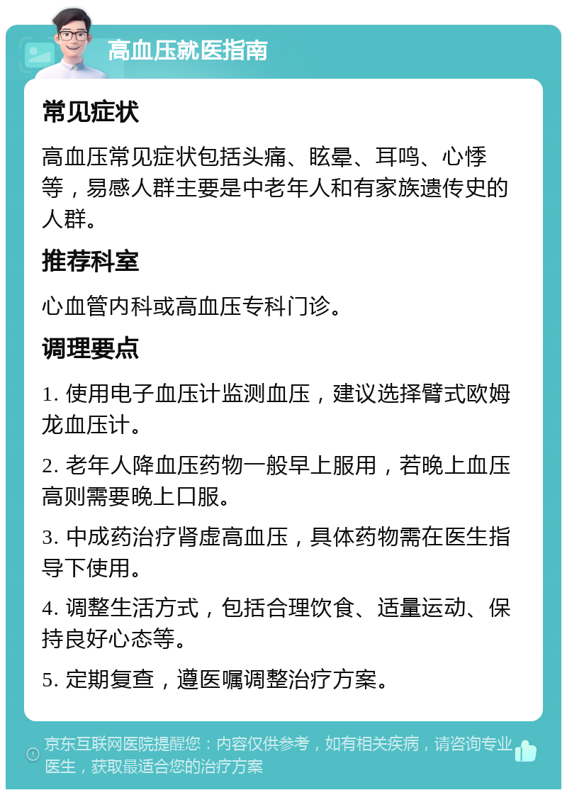 高血压就医指南 常见症状 高血压常见症状包括头痛、眩晕、耳鸣、心悸等，易感人群主要是中老年人和有家族遗传史的人群。 推荐科室 心血管内科或高血压专科门诊。 调理要点 1. 使用电子血压计监测血压，建议选择臂式欧姆龙血压计。 2. 老年人降血压药物一般早上服用，若晚上血压高则需要晚上口服。 3. 中成药治疗肾虚高血压，具体药物需在医生指导下使用。 4. 调整生活方式，包括合理饮食、适量运动、保持良好心态等。 5. 定期复查，遵医嘱调整治疗方案。